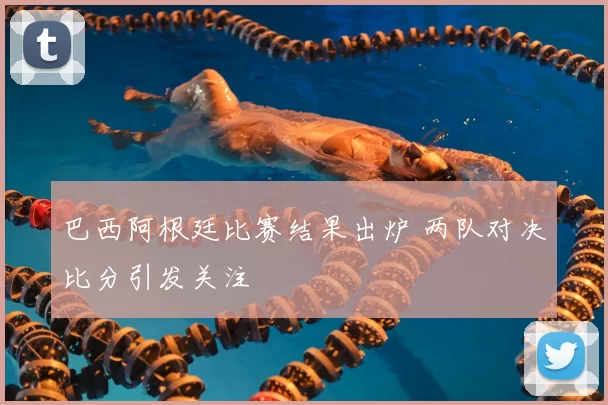 巴西阿根廷比赛结果出炉 两队对决比分引发关注