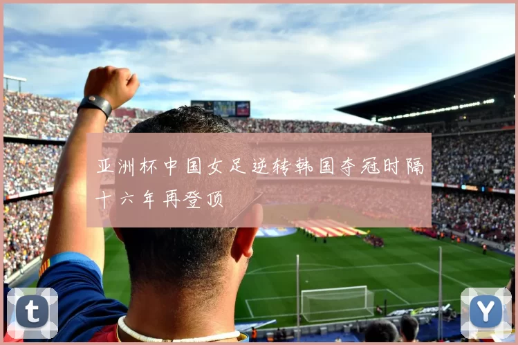 亚洲杯中国女足逆转韩国夺冠时隔十六年再登顶
