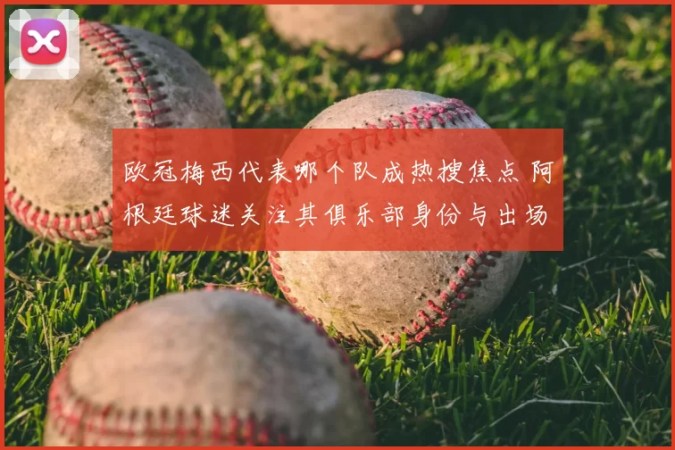 欧冠梅西代表哪个队成热搜焦点 阿根廷球迷关注其俱乐部身份与出场情况