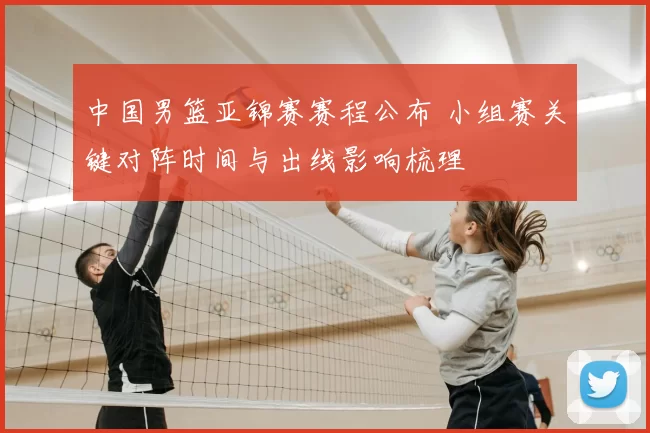 中国男篮亚锦赛赛程公布 小组赛关键对阵时间与出线影响梳理