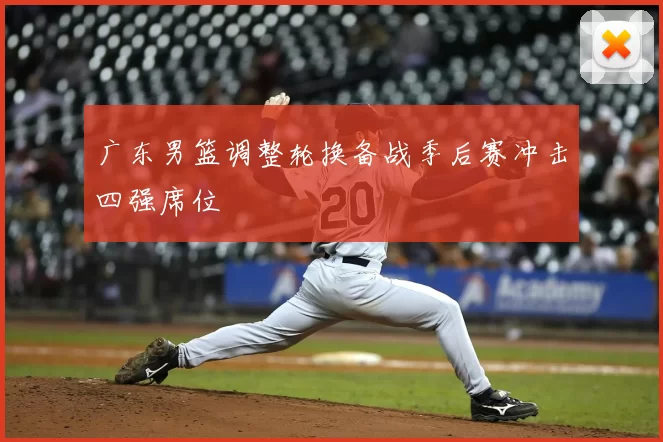 广东男篮调整轮换备战季后赛冲击四强席位