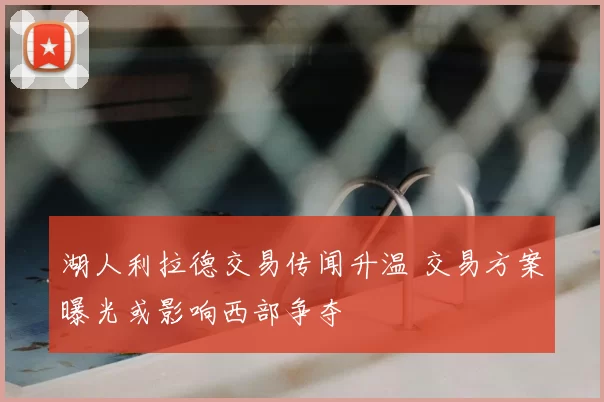 湖人利拉德交易传闻升温 交易方案曝光或影响西部争夺