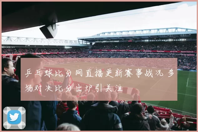 乒乓球比分网直播更新赛事战况 多场对决比分出炉引关注