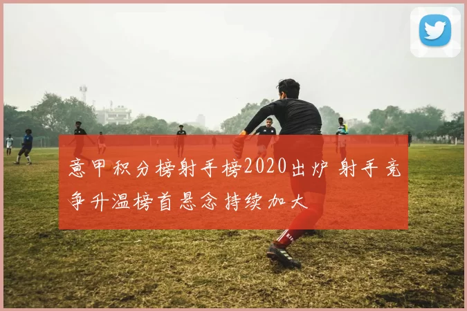意甲积分榜射手榜2020出炉 射手竞争升温榜首悬念持续加大