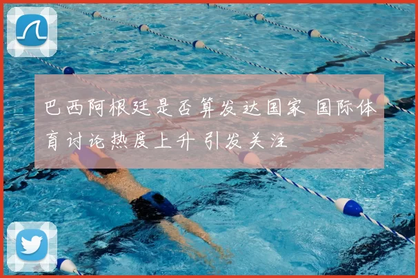 巴西阿根廷是否算发达国家 国际体育讨论热度上升 引发关注