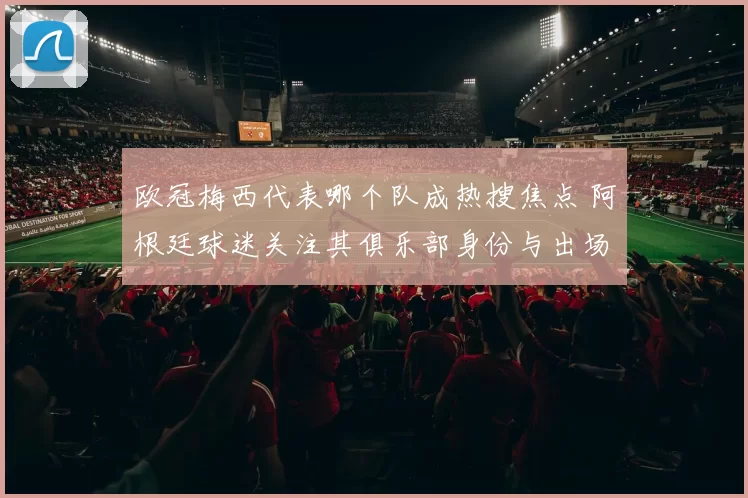 欧冠梅西代表哪个队成热搜焦点 阿根廷球迷关注其俱乐部身份与出场情况