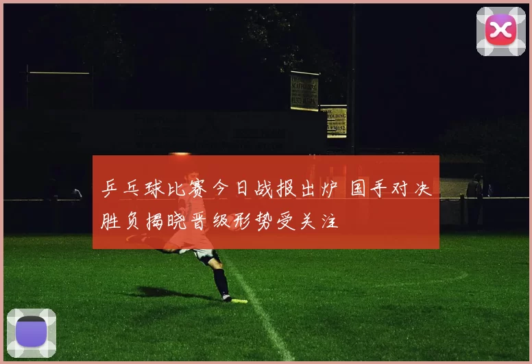 乒乓球比赛今日战报出炉 国手对决胜负揭晓晋级形势受关注