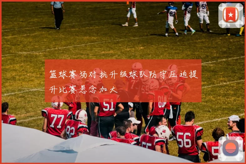 篮球赛场对抗升级球队防守压迫提升比赛悬念加大