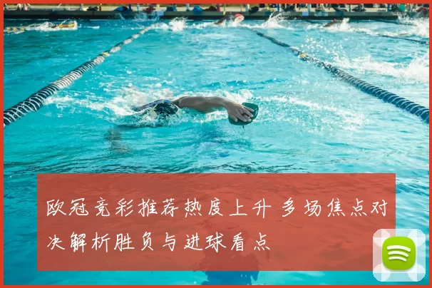 欧冠竞彩推荐热度上升 多场焦点对决解析胜负与进球看点