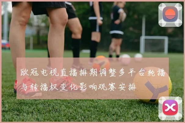 欧冠电视直播排期调整多平台轮播与转播权变化影响观赛安排