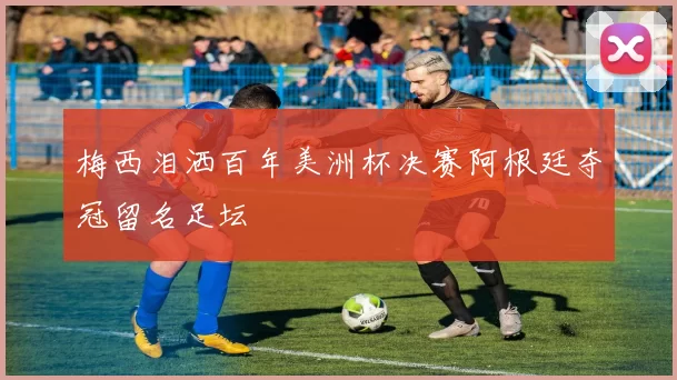 梅西泪洒百年美洲杯决赛阿根廷夺冠留名足坛