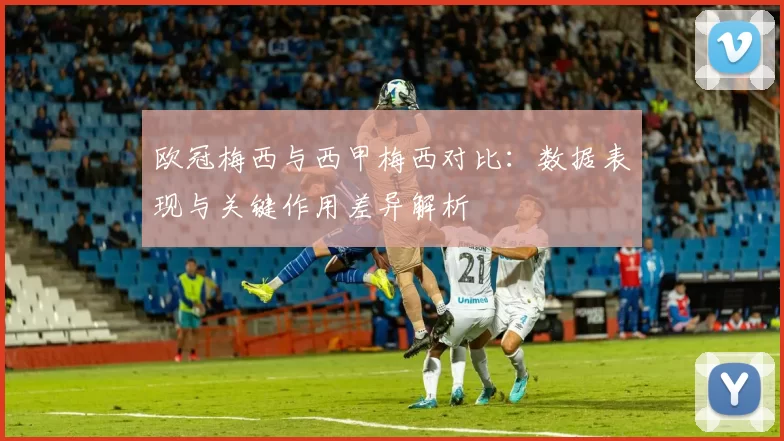 欧冠梅西与西甲梅西对比：数据表现与关键作用差异解析