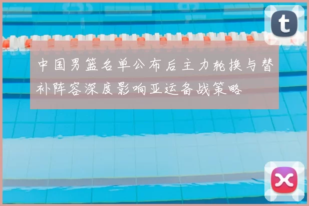 中国男篮名单公布后主力轮换与替补阵容深度影响亚运备战策略