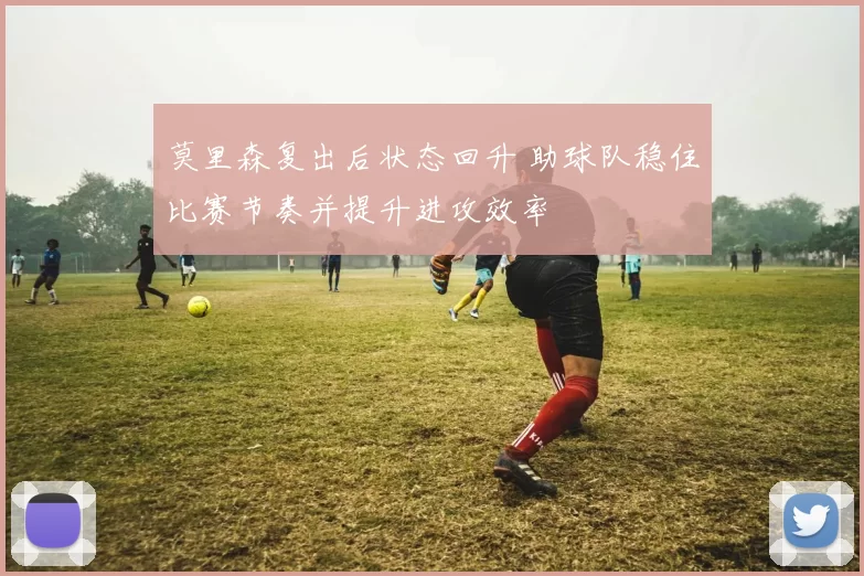 莫里森复出后状态回升 助球队稳住比赛节奏并提升进攻效率
