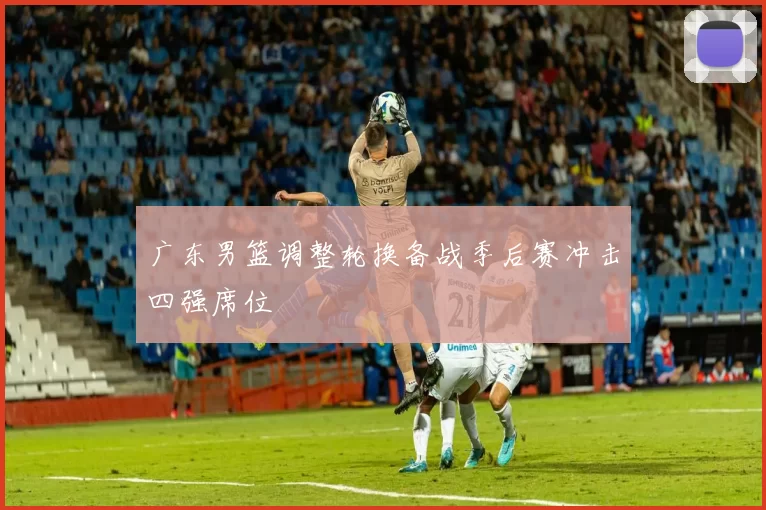 广东男篮调整轮换备战季后赛冲击四强席位