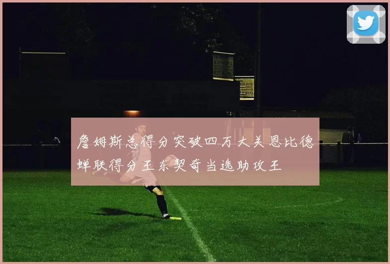 詹姆斯总得分突破四万大关恩比德蝉联得分王东契奇当选助攻王