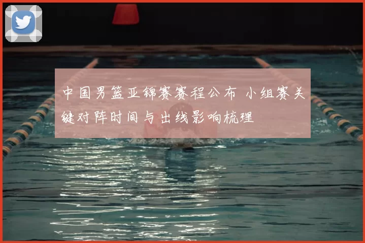 中国男篮亚锦赛赛程公布 小组赛关键对阵时间与出线影响梳理