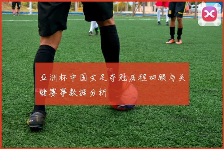 亚洲杯中国女足夺冠历程回顾与关键赛事数据分析