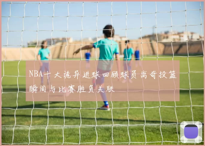 NBA十大诡异进球回顾球员离奇投篮瞬间与比赛胜负关联