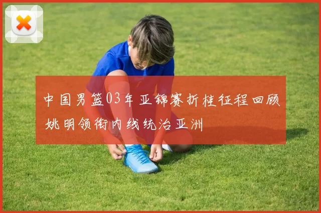 中国男篮03年亚锦赛折桂征程回顾 姚明领衔内线统治亚洲