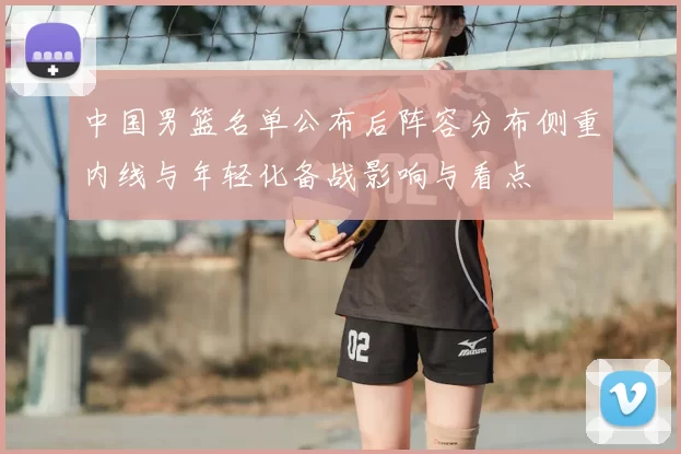中国男篮名单公布后阵容分布侧重内线与年轻化备战影响与看点