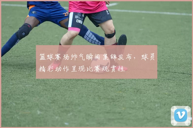 篮球赛场帅气瞬间集锦发布，球员精彩动作呈现比赛观赏性