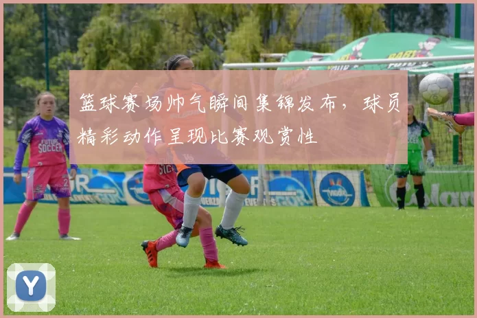 篮球赛场帅气瞬间集锦发布，球员精彩动作呈现比赛观赏性