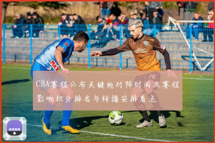 CBA赛程公布关键轮对阵时间及赛程影响积分排名与转播安排看点