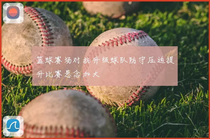 篮球赛场对抗升级球队防守压迫提升比赛悬念加大