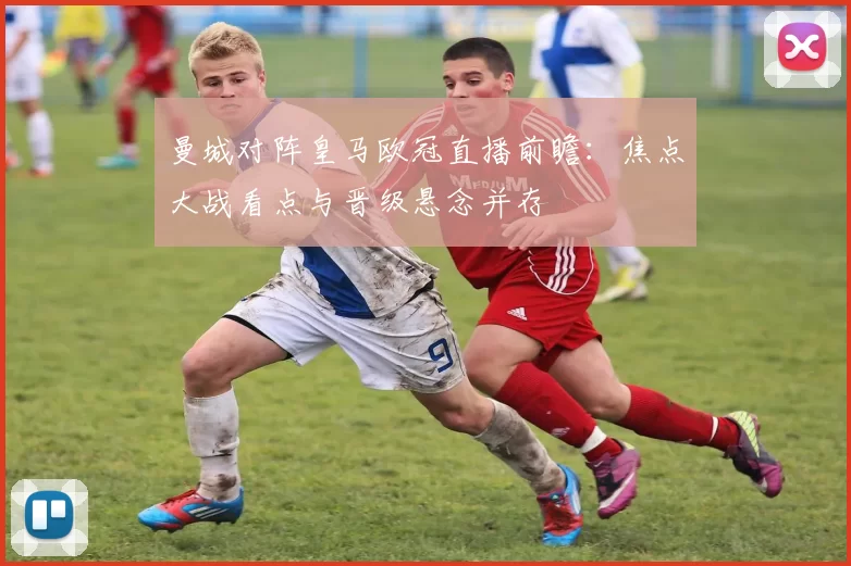 曼城对阵皇马欧冠直播前瞻：焦点大战看点与晋级悬念并存