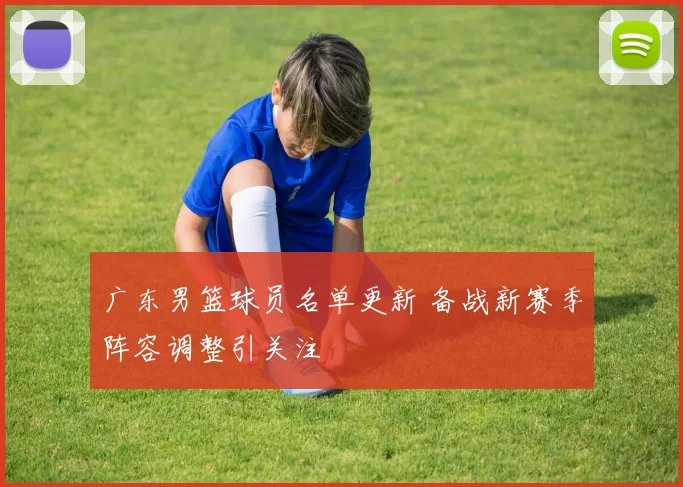 广东男篮球员名单更新 备战新赛季阵容调整引关注
