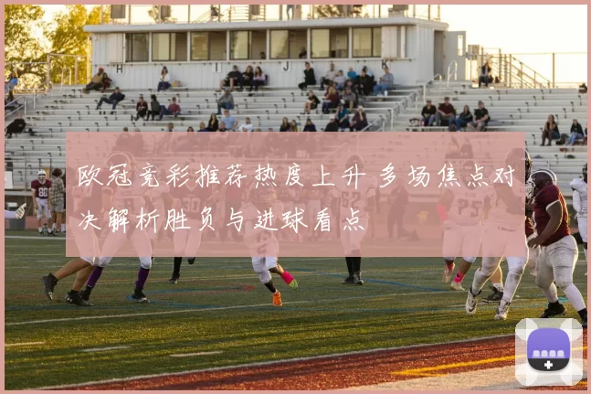 欧冠竞彩推荐热度上升 多场焦点对决解析胜负与进球看点