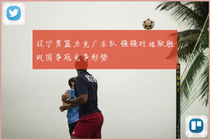 辽宁男篮力克广东队 强强对话取胜巩固争冠竞争形势