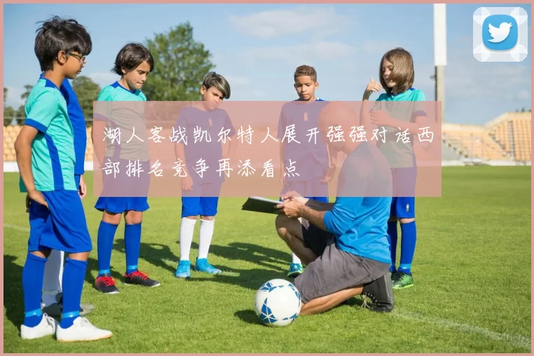 湖人客战凯尔特人展开强强对话西部排名竞争再添看点