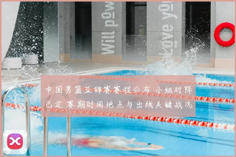 中国男篮亚锦赛赛程公布 小组对阵已定 赛期时间地点与出线关键战况展望