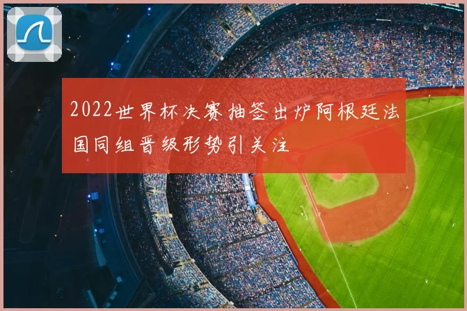 2022世界杯决赛抽签出炉阿根廷法国同组晋级形势引关注