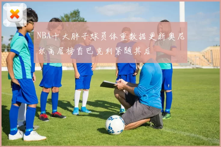 NBA十大胖子球员体重数据更新奥尼尔高居榜首巴克利紧随其后