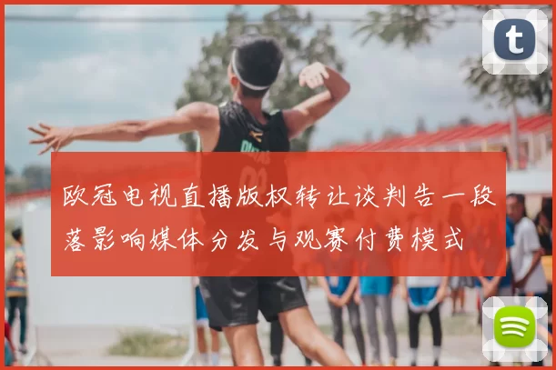 欧冠电视直播版权转让谈判告一段落影响媒体分发与观赛付费模式