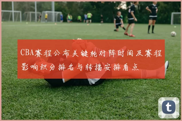 CBA赛程公布关键轮对阵时间及赛程影响积分排名与转播安排看点