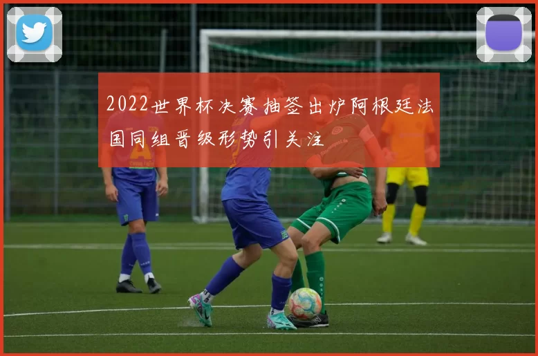 2022世界杯决赛抽签出炉阿根廷法国同组晋级形势引关注