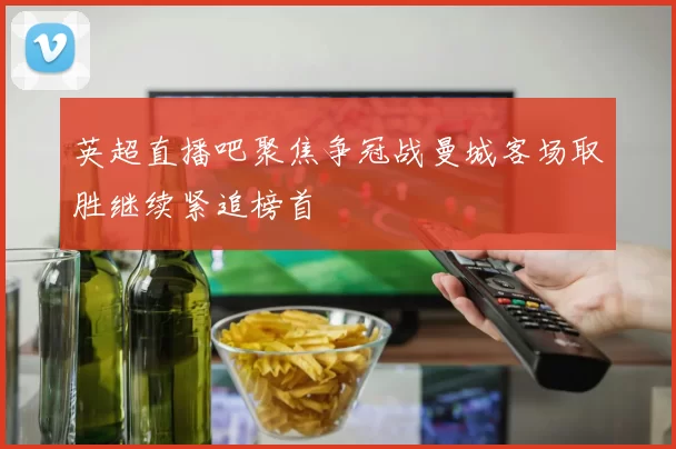 英超直播吧聚焦争冠战曼城客场取胜继续紧追榜首