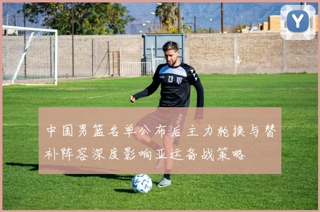中国男篮名单公布后主力轮换与替补阵容深度影响亚运备战策略