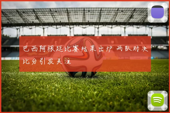 巴西阿根廷比赛结果出炉 两队对决比分引发关注