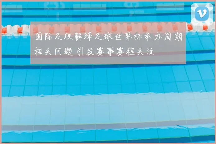 国际足联解释足球世界杯举办周期相关问题 引发赛事赛程关注