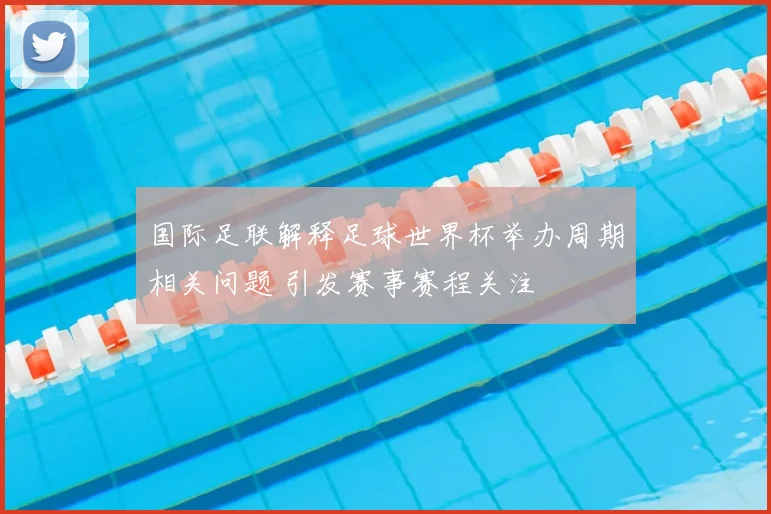 国际足联解释足球世界杯举办周期相关问题 引发赛事赛程关注