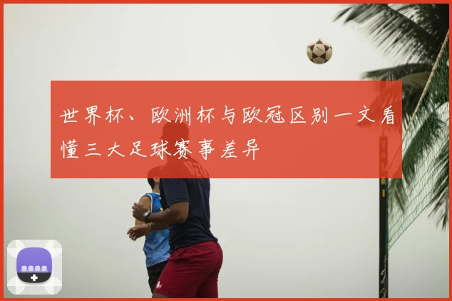 世界杯、欧洲杯与欧冠区别一文看懂三大足球赛事差异